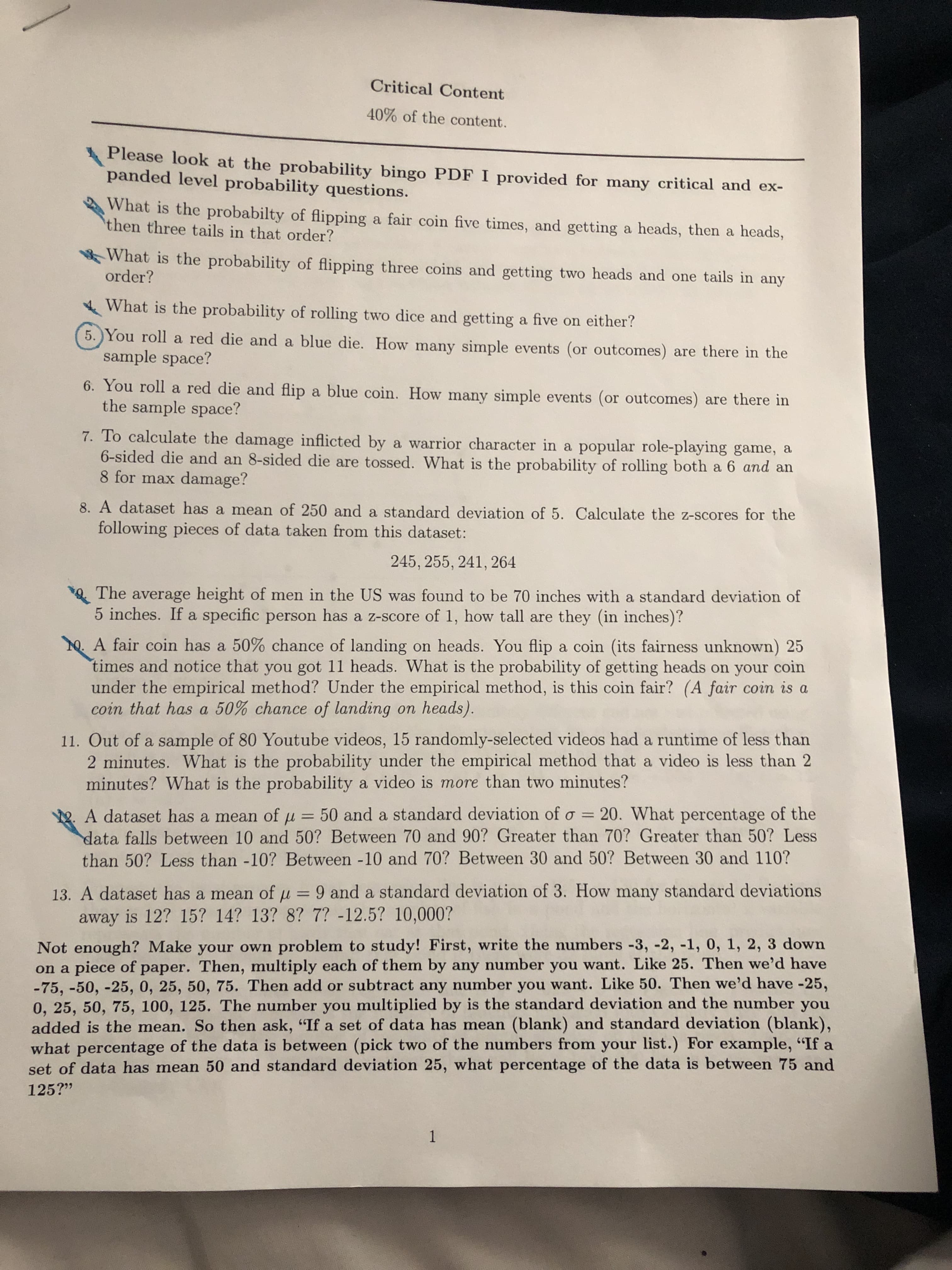 Critical Content
40% of the content.
Please look at the probability bingo PDF I provided for many critical and ex-
panded level probability questions.
What is the probabilty of flipping a fair coin five times, and getting a heads, then a heads,
then three tails in that order?
What is the probability of flipping three coins and getting two heads and one tails in any
order?
What is the probability of rolling two dice and getting a five on either?
5. You roll a red die and a blue die. How many simple events (or outcomes) are there in the
sample space?
6. You roll a red die and flip a blue coin. How many simple events (or outcomes) are there in
the sample space?
7. To calculate the damage inflicted by a warrior character in a popular role-playing game, a
6-sided die and an 8-sided die are tossed. What is the probability of rolling both a 6 and an
8 for max damage?
8. A dataset has a mean of 250 and a standard deviation of 5. Calculate the z-scores for the
following pieces of data taken from this dataset:
245, 255, 241, 264
The average height of men in the US was found to be 70 inches with a standard deviation of
5 inches. If a specific person has a z-score of 1, how tall are they (in inches)?
0. A fair coin has a 50% chance of landing on heads. You flip a coin (its fairness unknown) 25
times and notice that you got 11 heads. What is the probability of getting heads on your coin
under the empirical method? Under the empirical method, is this coin fair? (A fair coin is a
coin that has a 50% chance of landing on heads).
11. Out of a sample of 80 Youtube videos, 15 randomly-selected videos had a runtime of less than
2 minutes. What is the probability under the empirical method that a video is less than 2
minutes? What is the probability a video is more than two minutes?
A dataset has a mean of u = 50 and a standard deviation of o = 20. What percentage of the
data falls between 10 and 50? Between 70 and 90? Greater than 70? Greater than 50? Less
than 50? Less than -10? Between -10 and 70? Between 30 and 50? Between 30 and 110?
%3D
13. A dataset has a mean of u = 9 and a standard deviation of 3. How many standard deviations
away is 12? 15? 14? 13? 8? 7? -12.5? 10,000?
%3D
Not enough? Make your own problem to study! First, write the numbers -3, -2, -1, 0, 1, 2, 3 down
on a piece of paper. Then, multiply each of them by any number you want. Like 25. Then we'd have
-75, -50, -25, 0, 25, 50, 75. Then add or subtract any number you want. Like 50. Then we'd have -25,
0, 25, 50, 75, 100, 125. The number you multiplied by is the standard deviation and the number you
added is the mean. So then ask, "If a set of data has mean (blank) and standard deviation (blank),
what percentage of the data is between (pick two of the numbers from your list.) For example, "If a
set of data has mean 50 and standard deviation 25, what percentage of the data is between 75 and
125?"
