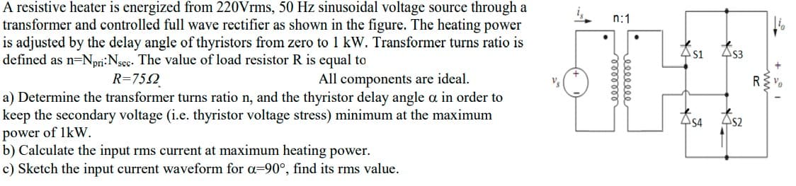 A resistive heater is energized from 220Vrms, 50 Hz sinusoidal voltage source through a
transformer and controlled full wave rectifier as shown in the figure. The heating power
is adjusted by the delay angle of thyristors from zero to 1 kW. Transformer turns ratio is
defined as n=Npri:Nsec. The value of load resistor R is equal to
n:1
As1
As3
R=752_
All components are ideal.
a) Determine the transformer turns ratio n, and the thyristor delay angle a in order to
keep the secondary voltage (i.e. thyristor voltage stress) minimum at the maximum
power of 1kW.
b) Calculate the input rms current at maximum heating power.
c) Sketch the input current waveform for a=90°, find :
454
As2
rms value.
eeleeee
