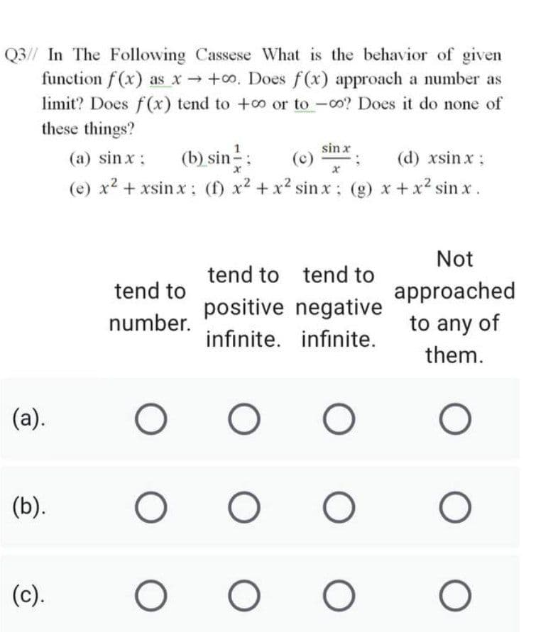 Q3// In The Following Cassese What is the behavior of given
function f (x) as x +o. Does f(x) approach a number as
limit? Does f (x) tend to +co or to -co? Does it do none of
these things?
sin x
(b) sin:
(e) x2 + xsin x: (f) x2 +x2 sinx: (g) x +x2 sin x.
(a) sinx:
(d) xsinx :
Not
tend to tend to
tend to
approached
to any of
positive negative
number.
infinite. infinite.
them.
(a).
(b).
(c).
O O
