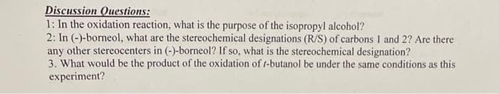 Discussion Questions:
1: In the oxidation reaction, what is the purpose of the isopropyl alcohol?
2: In (-)-borneol, what are the stereochemical designations (R/S) of carbons I and 2? Are there
any other stereocenters in (-)-borneol? If so, what is the stereochemical designation?
3. What would be the product of the oxidation of t-butanol be under the same conditions as this
experiment?
