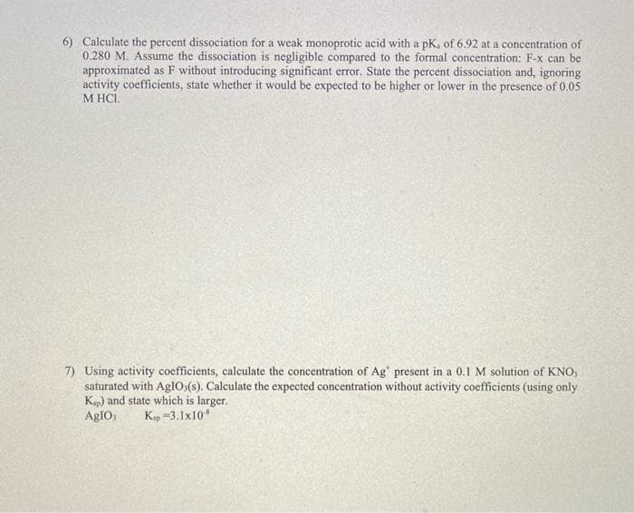 6) Calculate the percent dissociation for a weak monoprotic acid with a pK, of 6.92 at a concentration of
0.280 M. Assume the dissociation is negligible compared to the formal concentration: F-x can be
approximated as F without introducing significant error. State the percent dissociation and, ignoring
activity coefficients, state whether it would be expected to be higher or lower in the presence of 0.05
M HCI.
7) Using activity coefficients, calculate the concentration of Ag present in a 0.1 M solution of KNO,
saturated with AgIO (s). Calculate the expected concentration without activity coefficients (using only
Ksp) and state which is larger.
AgIO, Kap-3.1x108