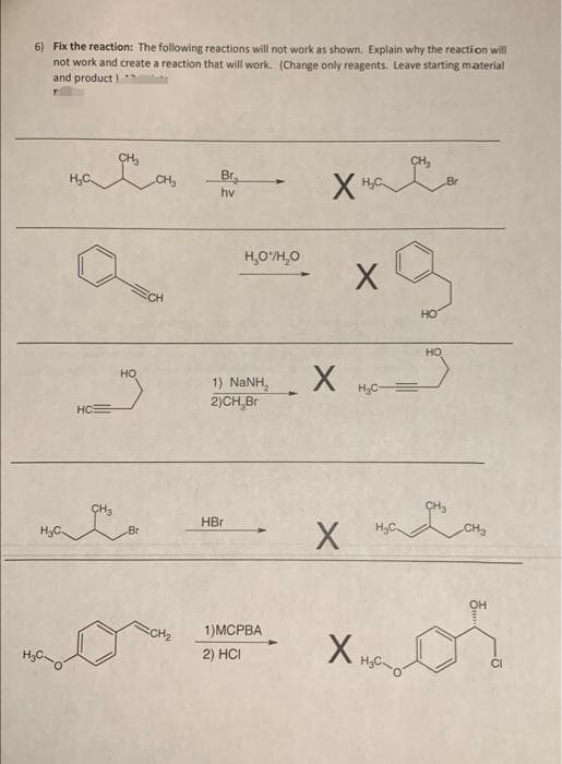 6) Fix the reaction: The following reactions will not work as shown. Explain why the reaction will
not work and create a reaction that will work. (Change only reagents. Leave starting material
and product
CH,
H,C
CH,
Br.
hv
H,O/H,0
CH
HO
HO
но
1) NANH,
2)CH,Br
H3C =
HC=
CH3
HBr
H3C.
Br
CH3
он
CH2
1)MСРВА
X,
2) HCI
CI
