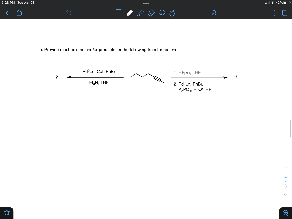 3:26 PM Tue Apr 26
l : 42% O
+: 0
b. Provide mechanisms and/or products for the following transformations.
Pd°Ln, Cul, PhBr
1. HBpin, THF
?
?
EtgN, THF
H.
2. Pd°Ln, PhBr,
KGPO4, H2O/THF
4
