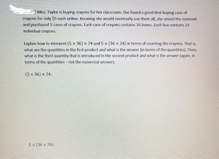 Miss. Taylor is buying crayons for her classroom. She found a good deal buying case of
crayons for only $5 each online. Knowing she would eventually use them all, she seized the moment
and purchased 5 cases of crayons. Each case of crayons contains 36 boxes. Each box contains 24
individual crayons.
Explain how to interpret (5 x 36) x 24 and 5 x (36 x 24) in terms of counting the crayons. That is,
what are the quantities in the first product and what is the answer (in terms of the quantities). Then,
what is the third quantity that is introduced in the second product and what is the answer (again, in
terms of the quantities-not the numerical answer).
(5 x 36) x 24:
5x (36 x 24):
