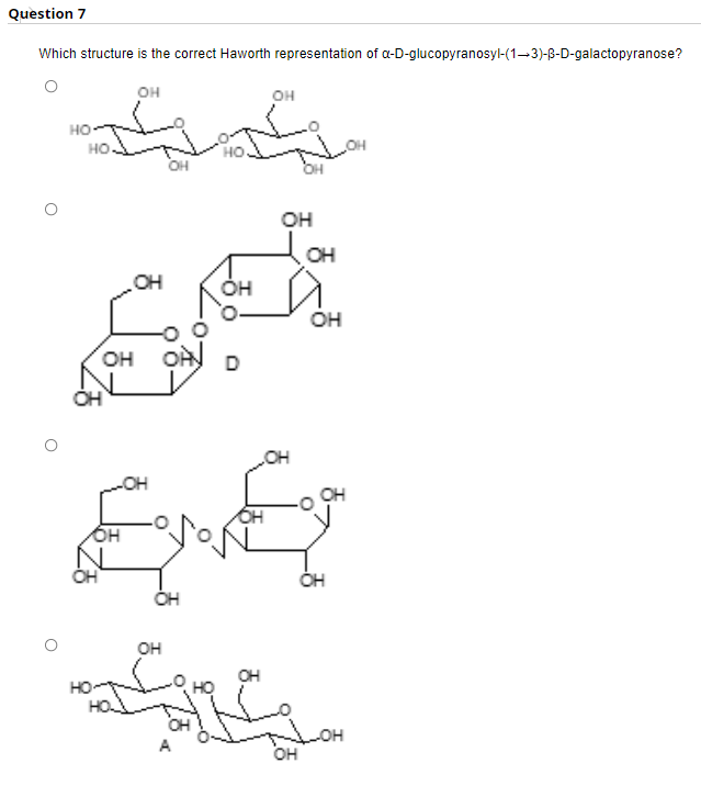 Question 7
Which structure is the correct Haworth representation of a-D-glucopyranosyl-(1-3)-B-D-galactopyranose?
он
он
но-
но.
но.
OH
OH
OH
OH
ÓH
HO
он
он он
D
он
OH
он
он
OH
HO
OH
он
он
A
오
