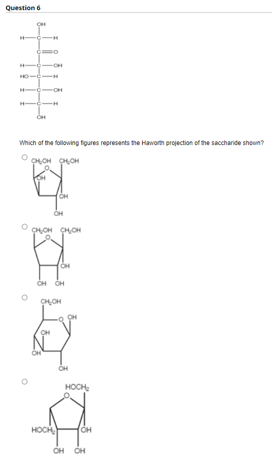 Question 6
OH
H -Ç
OH
HO-C-H
H -C-OH
H-
-C-H
он
Which of the following figures represents the Haworth projection of the saccharide shown?
CHOH CH,OH
OH
CHOH CHOH
ÓH ÓH
CH,OH
он
HOCH2
HOCH
Он
