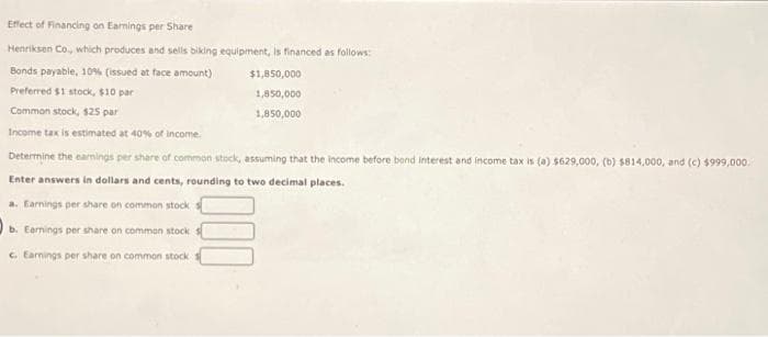 Effect of Financing on Earnings per Share
Henriksen Co., which produces and sells biking equipment, Is financed as follows:
Bonds payable, 10% (issued at face amount)
Preferred $1 stock, $10 par
Common stock, $25 par
Income tax is estimated at 40% of income.
Determine the earnings per share of common stock, assuming that the income before bond interest and income tax is (a) $629,000, (b) $814,000, and (c) $999,000.
Enter answers in dollars and cents, rounding to two decimal places.
a. Earnings per share on common stock
b. Earnings per share on common stock
c. Earnings per share on common stock
$1,850,000
1,850,000
1,850,000
000