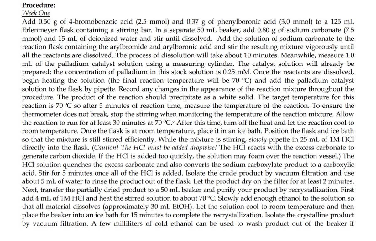 Procedure:
Week One
Add 0.50 g of 4-bromobenzoic acid (2.5 mmol) and 0.37 g of phenylboronic acid (3.0 mmol) to a 125 mL
Erlenmeyer flask containing a stirring bar. In a separate 50 mL beaker, add 0.80 g of sodium carbonate (7.5
mmol) and 15 mL of deionized water and stir until dissolved. Add the solution of sodium carbonate to the
reaction flask containing the arylbromide and arylboronic acid and stir the resulting mixture vigorously until
all the reactants are dissolved. The process of dissolution will take about 10 minutes. Meanwhile, measure 1.0
mL of the palladium catalyst solution using a measuring cylinder. The catalyst solution will already be
prepared; the concentration of palladium in this stock solution is 0.25 mM. Once the reactants are dissolved,
begin heating the solution (the final reaction temperature will be 70 °C) and add the palladium catalyst
solution to the flask by pipette. Record any changes in the appearance of the reaction mixture throughout the
procedure. The product of the reaction should precipitate as a white solid. The target temperature for this
reaction is 70 °C so after 5 minutes of reaction time, measure the temperature of the reaction. To ensure the
thermometer does not break, stop the stirring when monitoring the temperature of the reaction mixture. Allow
the reaction to run for at least 30 minutes at 70 °C. After this time, turn off the heat and let the reaction cool to
room temperature. Once the flask is at room temperature, place it in an ice bath. Position the flask and ice bath
so that the mixture is still stirred efficiently. While the mixture is stirring, slowly pipette in 25 mL of 1M HCl
directly into the flask. (Caution! The HCI must be added dropwise! The HCl reacts with the excess carbonate to
generate carbon dioxide. If the HCl is added too quickly, the solution may foam over the reaction vessel.) The
HCl solution quenches the excess carbonate and also converts the sodium carboxylate product to a carboxylic
acid. Stir for 5 minutes once all of the HCl is added. Isolate the crude product by vacuum filtration and use
about 5 mL of water to rinse the product out of the flask. Let the product dry on the filter for at least 2 minutes.
Next, transfer the partially dried product to a 50 mL beaker and purify your product by recrystallization. First
add 4 mL of 1M HCl and heat the stirred solution to about 70 °C. Slowly add enough ethanol to the solution so
that all material dissolves (approximately 30 mL EtOH). Let the solution cool to room temperature and then
place the beaker into an ice bath for 15 minutes to complete the recrystallization. Isolate the crystalline product
by vacuum filtration. A few milliliters of cold ethanol can be used to wash product out of the beaker if