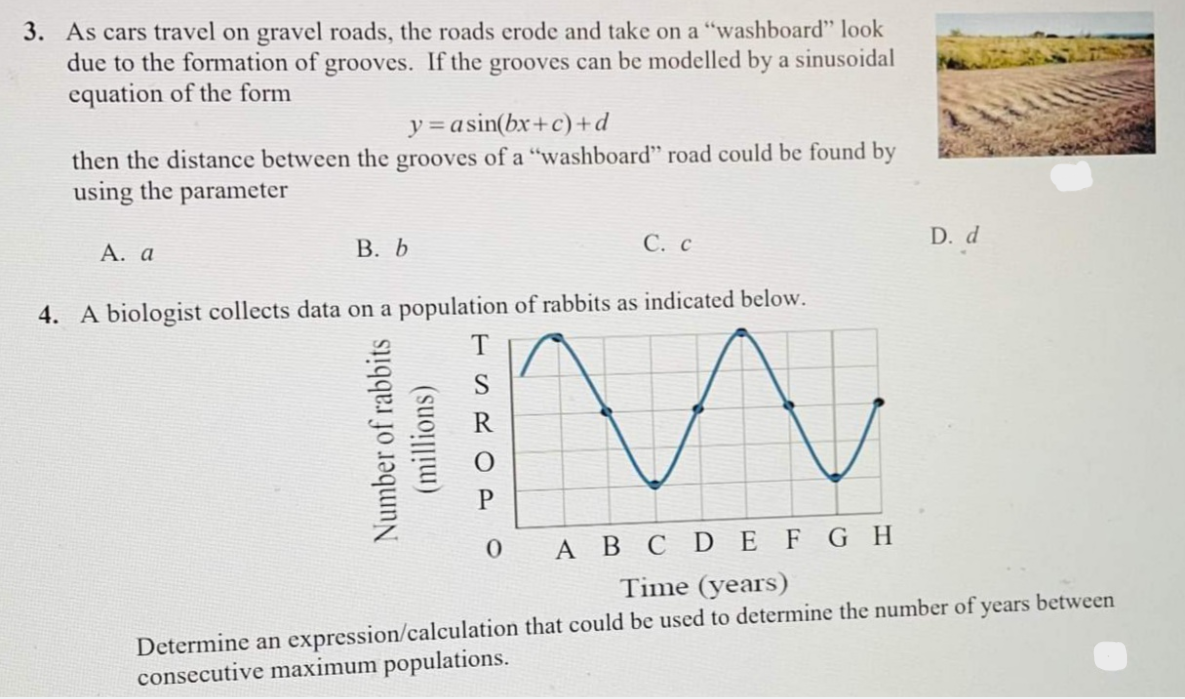 3. As cars travel on gravel roads, the roads erode and take on a "washboard" look
due to the formation of grooves. If the grooves can be modelled by a sinusoidal
equation of the form
y=asin(bx+c)+d
then the distance between the grooves of a "washboard" road could be found by
using the parameter
А. а
В. Б
С. с
D. d
4. A biologist collects data on a population of rabbits as indicated below.
T
S
A B C D EFGH
Time (years)
Determine an expression/calculation that could be used to determine the number of years between
consecutive maximum populations.
Number of rabbits
(millions)
