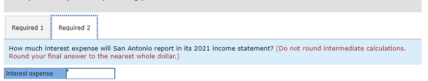 Required 1 Required 2
How much interest expense will San Antonio report in its 2021 income statement? (Do not round intermediate calculations.
Round your final answer to the nearest whole dollar.)
Interest expense