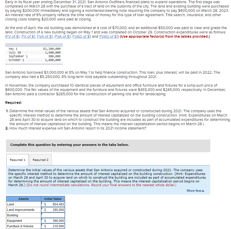 Early In Its fiscal year ending December 31, 2021, San Antonio Outfitters finalized plans to expand operations. The first stage was
completed on March 28 with the purchase of a tract of land on the outskirts of the city. The land and existing building were purchased
by paying $200,000 Immediately and signing a noninterest-bearing note requiring the company to pay $600,000 on March 28, 2023.
An Interest rate of 8% properly reflects the time value of money for this type of loan agreement. Title search, Insurance, and other
closing costs totaling $20,000 were paid at closing.
At the end of April, the old building was demolished at a cost of $70,000, and an additional $50,000 was paid to clear and grade the
land. Construction of a new building began on May 1 and was completed on October 29. Construction expenditures were as follows:
(FV of $1. PV of $1, FVA of $1, PVA of $1, FVAD of $1 and PVAD of $1) (Use appropriate factor(s) from the tables provided.)
May 1
July 30
September 1
October 1
San Antonio borrowed $3,000,000 at 8% on May 1 to help finance construction. This loan, plus interest, will be paid in 2022. The
company also had a $5,250,000, 8% long-term note payable outstanding throughout 2021.
$1,200,000
1,500,000
900,000
1,800,000
In November, the company purchased 10 identical pieces of equipment and office furniture and fixtures for a lump-sum price of
$600,000. The fair values of the equipment and the furniture and fixtures were $455,000 and $245,000, respectively. In December,
San Antonio paid a contractor $285,000 for the construction of parking lots and for landscaping.
Required:
1. Determine the initial values of the various assets that San Antonio acquired or constructed during 2021. The company uses the
specific Interest method to determine the amount of Interest capitalized on the building construction. (Hint: Expenditures on March
28 and April 30 to acquire land on which to construct the building are included as part of accumulated expenditures for determining
the amount of Interest capitalized on the building. This means the Interest capitalization period begins on March 28.)
2. How much Interest expense will San Antonio report in Its 2021 Income statement?
Complete this question by entering your answers in the tabs below.
Required 1
Determine the initial values of the various assets that San Antonio acquired or constructed during 2021. The company uses
the specific interest method to determine the amount of interest capitalized on the building construction. (Hint: Expenditures
on March 28 and April 30 to acquire land on which to construct the building are included as part of accumulated expenditures
for determining the amount of interest capitalized on the building. This means the interest capitalization period begins on
March 28.) (Do not round intermediate calculations. Round your final answers to the nearest whole dollar.)
Assets
Required 2
Land
Land improvements
Building
Equipment
Furniture & fixtures
Initial Value
S 854,403
S 285,000
S 390,000
$ 210,000
Show less