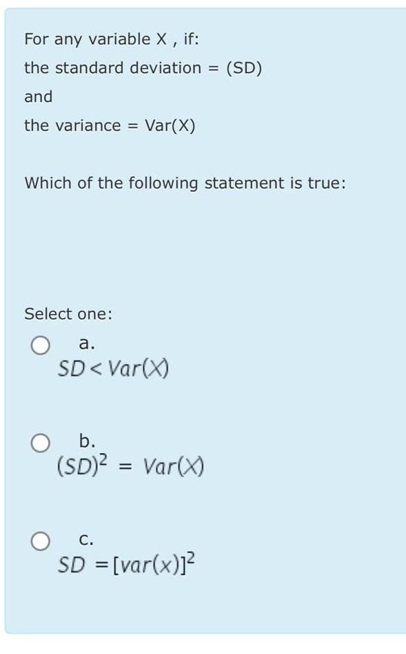 For any variable X, if:
the standard deviation =
and
the variance = Var(X)
Which of the following statement is true:
Select one:
a.
SD < Var(X)
O b.
(SD)² = Var(X)
(SD)
C.
SD = [var(x)]²