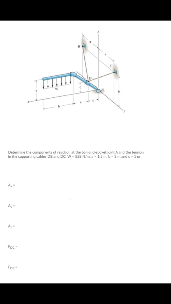 Determine the components of reaction at the ball-and-socket joint A and the tension
in the supporting cables DB and DC. W = 558 N/m. a - 1.5 m, b - 3 m and c- 1 m
A,-
FDc
FDB
