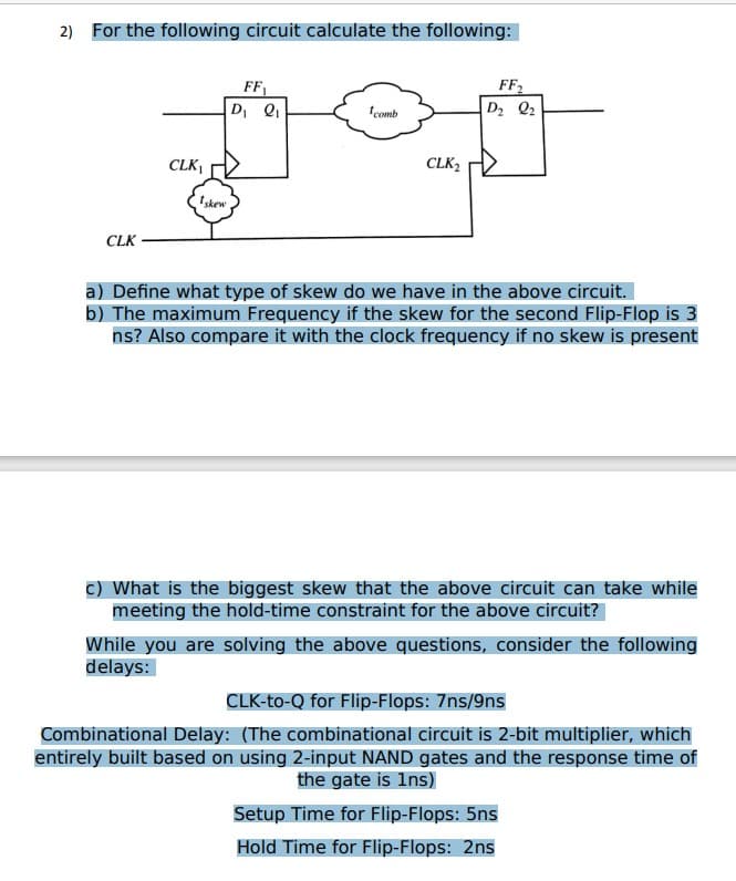 2) For the following circuit calculate the following:
CLK
CLK₁
Iskew
FF
D₁ Q₁
comb
CLK₂
FF₂
D₂ Q₂
a) Define what type of skew do we have in the above circuit.
b) The maximum Frequency if the skew for the second Flip-Flop is 3
ns? Also compare it with the clock frequency if no skew is present
c) What is the biggest skew that the above circuit can take while
meeting the hold-time constraint for the above circuit?
While you are solving the above questions, consider the following
delays:
CLK-to-Q for Flip-Flops: 7ns/9ns
Combinational Delay: (The combinational circuit is 2-bit multiplier, which
entirely built based on using 2-input NAND gates and the response time of
the gate is 1ns)
Setup Time for Flip-Flops: 5ns
Hold Time for Flip-Flops: 2ns