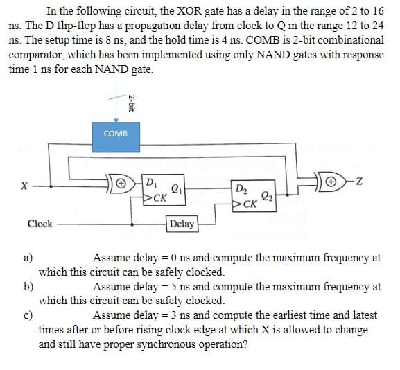 In the following circuit, the XOR gate has a delay in the range of 2 to 16
ns. The D flip-flop has a propagation delay from clock to Q in the range 12 to 24
ns. The setup time is 8 ns, and the hold time is 4 ns. COMB is 2-bit combinational
comparator, which has been implemented using only NAND gates with response
time 1 ns for each NAND gate.
X
Clock
COMB
2-bit
D₁
CK
2₁
Delay
D₂
CK
2₂
N
a)
Assume delay = 0 ns and compute the maximum frequency at
which this circuit can be safely clocked.
b)
Assume delay = 5 ns and compute the maximum frequency at
which this circuit can be safely clocked.
c)
Assume delay = 3 ns and compute the earliest time and latest
times after or before rising clock edge at which X is allowed to change
and still have proper synchronous operation?