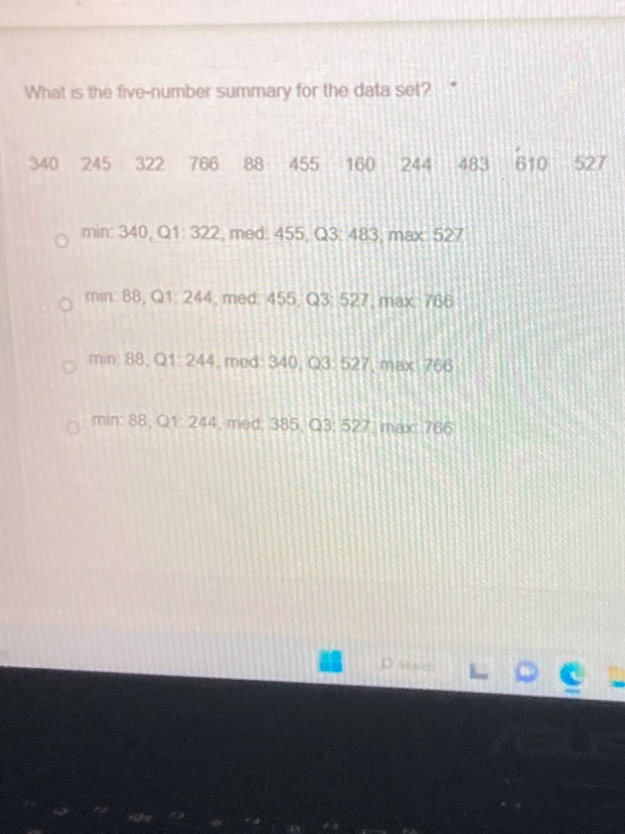 What is the five-number summary for the data set?
340 245 322 766 88 455 160 244 483
min: 340, Q1: 322, med: 455, Q3: 483, max 527
O
min: 88, Q1, 244, med: 455, Q3 527, max 766
O
min: 88, Q1: 244, med: 340, Q3, 527, max 766
min: 88, Q1:244 med, 385, Q3, 527, max 766
610 527