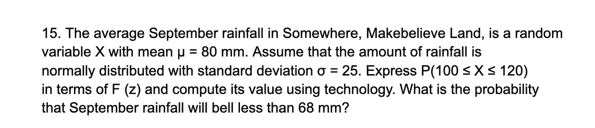 15. The average September rainfall in Somewhere, Makebelieve Land, is a random
variable X with mean µ = 80 mm. Assume that the amount of rainfall is
normally distributed with standard deviation o = 25. Express P(100 ≤ x ≤ 120)
in terms of F (z) and compute its value using technology. What is the probability
that September rainfall will bell less than 68 mm?