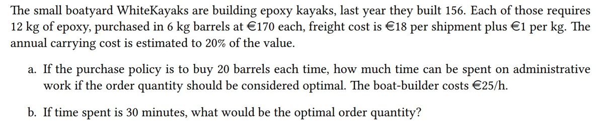 The small boatyard WhiteKayaks are building epoxy kayaks, last year they built 156. Each of those requires
12 kg of epoxy, purchased in 6 kg barrels at €170 each, freight cost is €18 per shipment plus €1 per kg. The
annual carrying cost is estimated to 20% of the value.
a. If the purchase policy is to buy 20 barrels each time, how much time can be spent on administrative
work if the order quantity should be considered optimal. The boat-builder costs €25/h.
b. If time spent is 30 minutes, what would be the optimal order quantity?