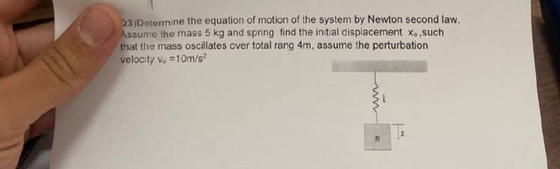 23)Determine the equation of motion of the system by Newton second law.
Assume the mass 5 kg and spring find the initial displacement x.,such
that the mass oscillates over total rang 4m, assume the perturbation
velocity v. =10m/s²
M