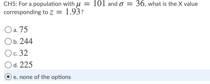 CH5: For a population with u = 101 and o = 36, what is the X value
corresponding to z = 1.93?
a. 75
b. 244
Ос. 32
d. 225
e. none of the options
