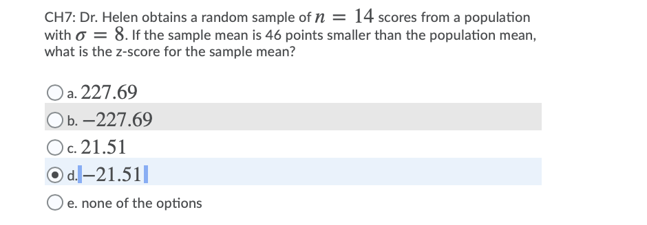 CH7: Dr. Helen obtains a random sample of n = 14 scores from a population
with o = 8. If the sample mean is 46 points smaller than the population mean,
what is the z-score for the sample mean?
Oa. 227.69
b. -227.69
Oc. 21.51
O d.l-21.51||
e. none of the options
