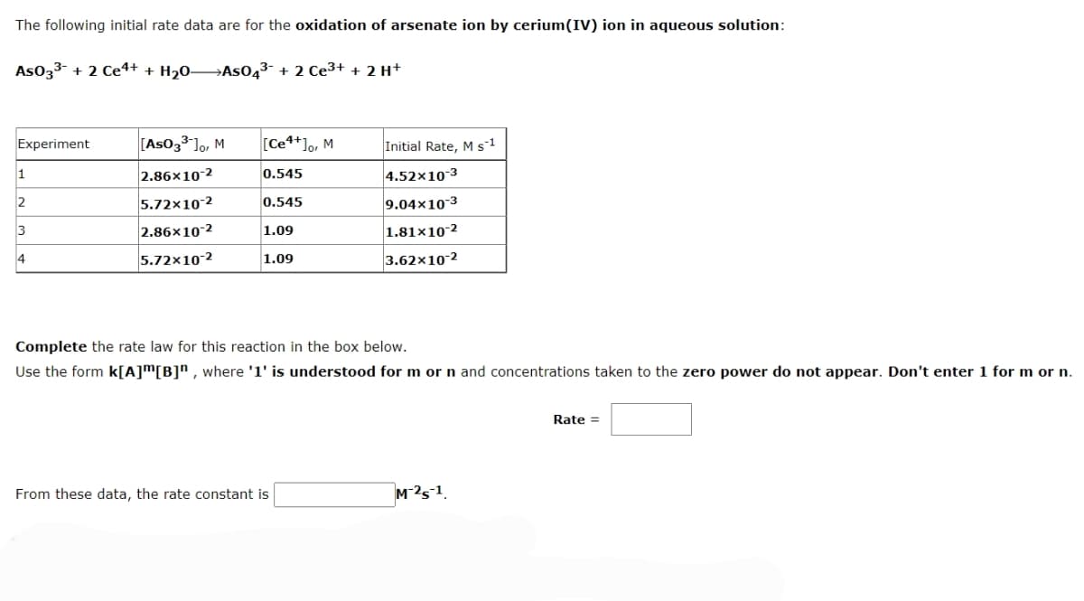 The following initial rate data are for the oxidation of arsenate ion by cerium(IV) ion in aqueous solution:
As033- + 2 Ce4+ + H20→AS043- + 2 Ce3+ + 2 H+
Experiment
[As033-]o, M
[Ce*+]o, M
Initial Rate, M s1
2.86x10-2
4.52×10-3
1
0.545
2
5.72x10-2
0.545
9.04x10-3
3
2.86x10 2
1.81×10-2
1.09
5.72x10-2
3.62x10-2
4
1.09
Complete the rate law for this reaction in the box below.
Use the form k[A]™[B]" , where '1' is understood for m or n and concentrations taken to the zero power do not appear. Don't enter 1 for m or n.
Rate =
From these data, the rate constant is
M-25-1.
