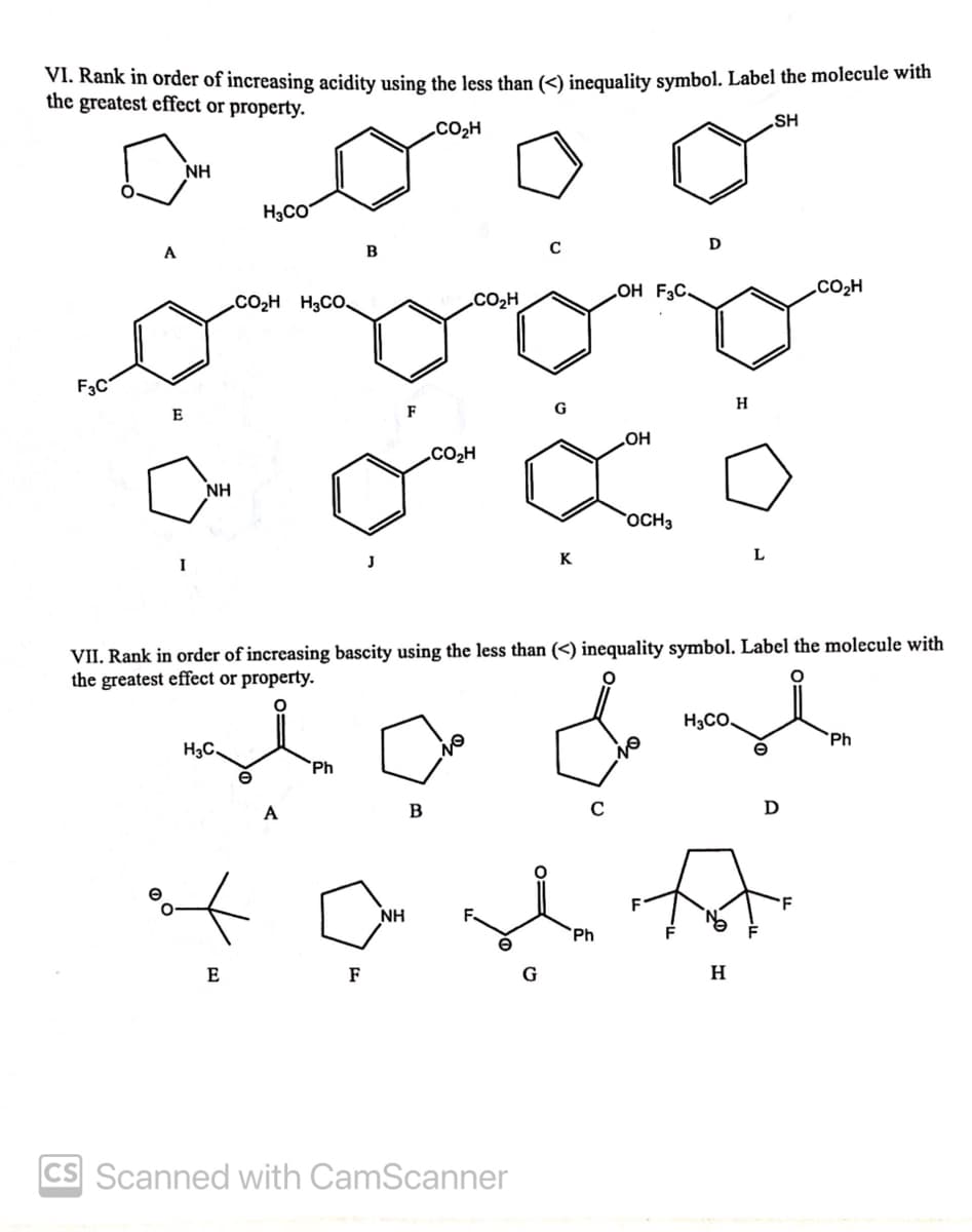 VI. Rank in order of increasing acidity using the less than (<) inequality symbol. Label the molecule with
the greatest effect or property.
SH
CO2H
NH
H3CO
A
B
OH F3C.
CO2H
CO2H H3CO.
„CO2H
F3C
H
E
.CO2H
NH
OCH3
I
J
K
VII. Rank in order of increasing bascity using the less than (<) inequality symbol. Label the molecule with
the greatest effect or property.
H3CO,
`Ph
H3C.
`Ph
A
B
NH
`Ph
E
F
G
H
CS Scanned with CamScanner
