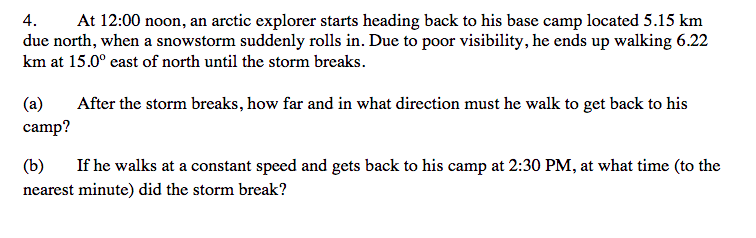 4.
At 12:00 noon, an arctic explorer starts heading back to his base camp located 5.15 km
due north, when a snowstorm suddenly rolls in. Due to poor visibility, he ends up walking 6.22
km at 15.0° east of north until the storm breaks.
(a)
After the storm breaks, how far and in what direction must he walk to get back to his
camp?
(b)
If he walks at a constant speed and gets back to his camp at 2:30 PM, at what time (to the
nearest minute) did the storm break?
