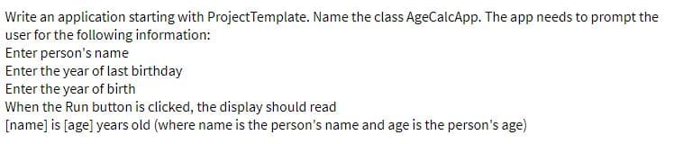 Write an application starting with ProjectTemplate. Name the class AgeCalcApp. The app needs to prompt the
user for the following information:
Enter person's name
Enter the year of last birthday
Enter the year of birth
When the Run button is clicked, the display should read
[name] is [age] years old (where name is the person's name and age is the person's age)
