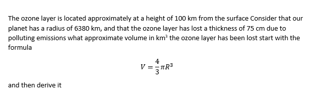 The ozone layer is located approximately at a height of 100 km from the surface Consider that our
planet has a radius of 6380 km, and that the ozone layer has lost a thickness of 75 cm due to
polluting emissions what approximate volume in km the ozone layer has been lost start with the
formula
V=TR3
and then derive it
