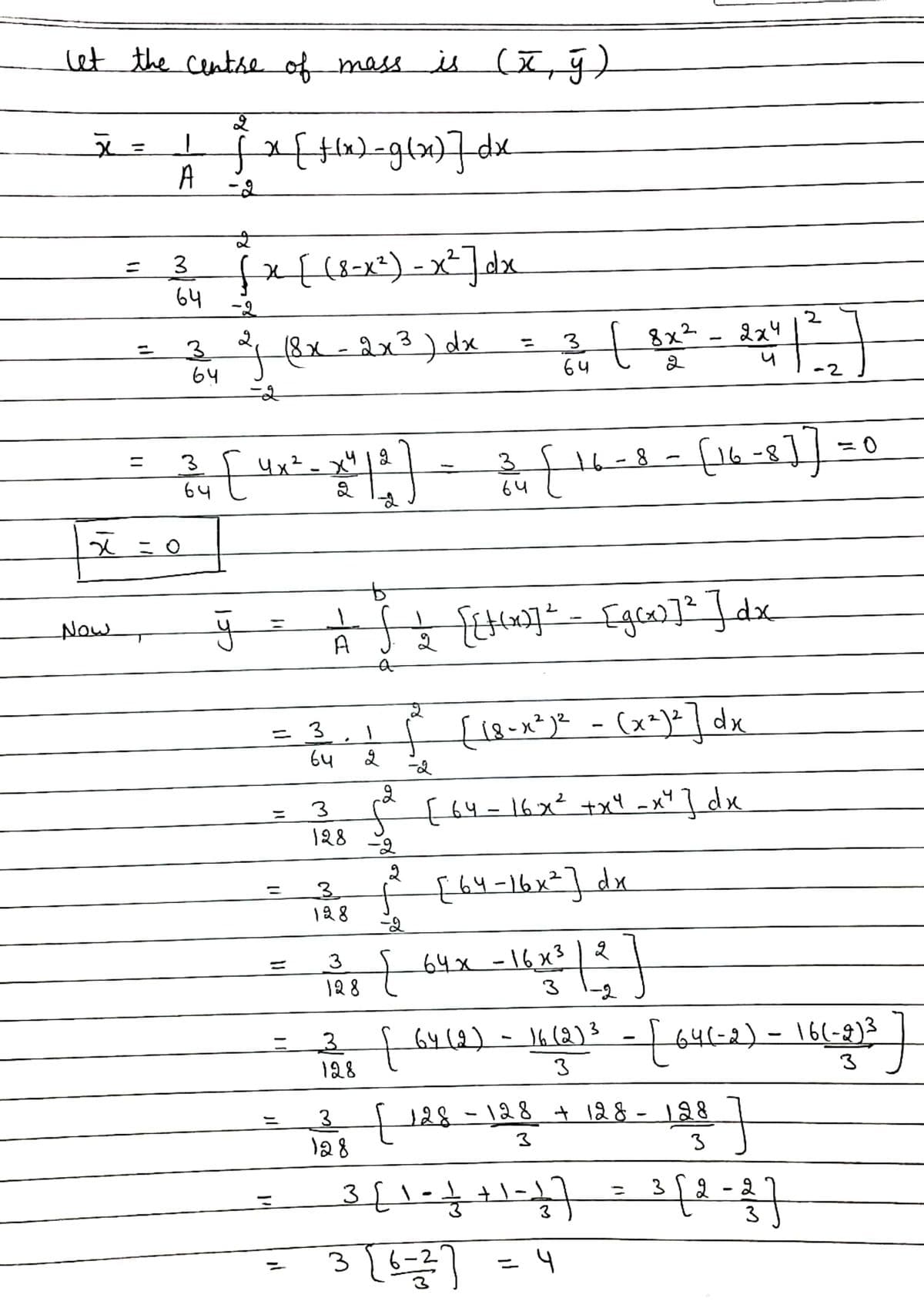 let the centse of mass is
A
-2
fx{(8=x=)-x²]dx
3.
64
-2
2
2x4
(8x - 2x3) dx
t
8x2
3.
64
%3D
|
64
-2
fl6-8
3
4x²- xY
,412
%3D
3.
t6-8
64
64
हे ई हिजिय 11]1x
Now
A
{18-x*)e -
(x=)=] dx
3
64
[ (५ = \6x° +x1 -x* ] dx
%3D
3
128
-오
2
{h4-16x²] dx
128
-2
+64x-16x3|2
128
%3D
3
-2
- f
64(-2)-16(-8)3
3
3.
64(2)-16(2)3
128
3
3.
128
128 + 128 - 128
3
3
[\ - क+\)
3
Tt
3
3
2
3
= 4
%3D
