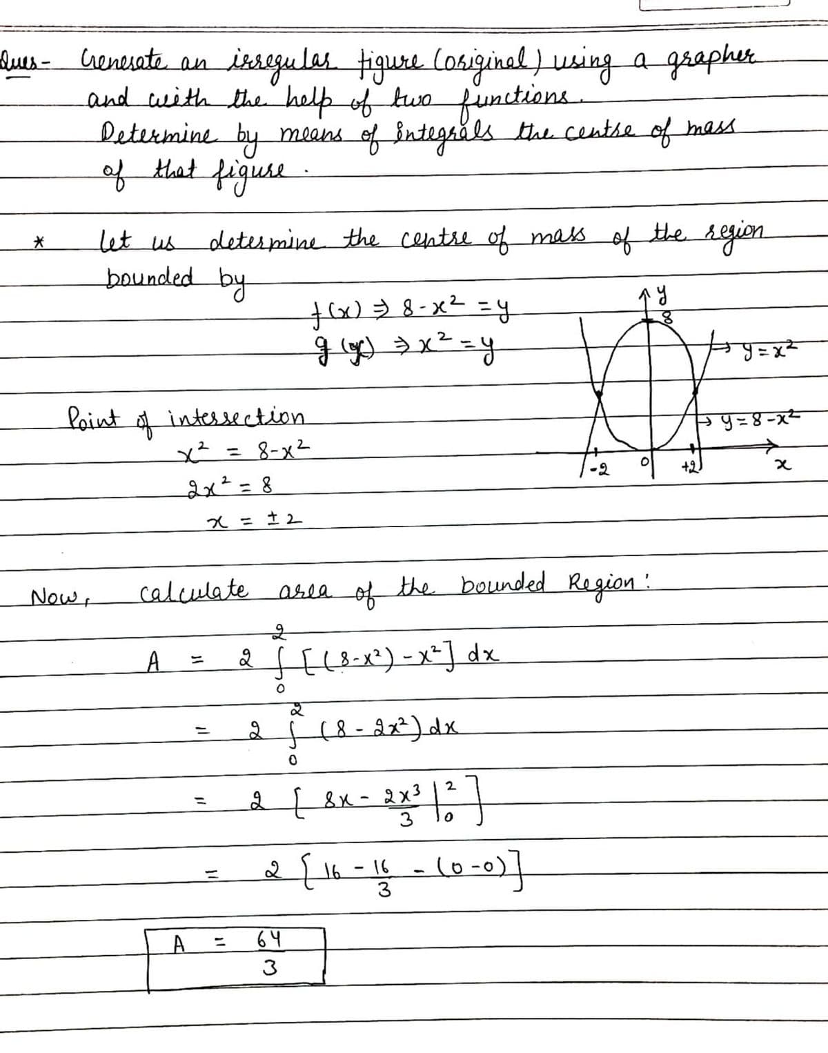 isegules tiguse Cosiginal ) using a graphr
Ques- renesate an
and with the help of two funtions
letermine by means of Bntegråls the centse of mess
of tat figuse
let us
determine the centse of mass
of
the segion
bounded by
y = x²
laint
intessection
५= ४-x-
= 8-x2
+2
2x²=D8
%3D
入= 土2
calculate arla the bounded Region:
of
Now+
A
El&-x?)-x=] dx
2
2 8x- 2x3
3
16
3
%3D
64
3
