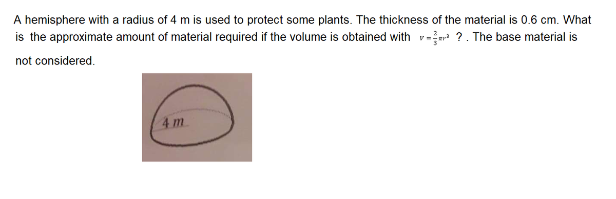 A hemisphere with a radius of 4 m is used to protect some plants. The thickness of the material is 0.6 cm. What
is the approximate amount of material required if the volume is obtained with
-r3 ?. The base material is
V =
not considered.
4 m
