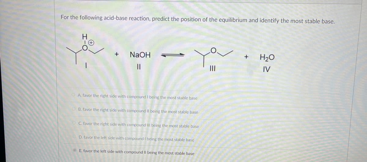 For the following acid-base reaction, predict the position of the equilibrium and identify the most stable base.
H
+ NaOH
||
A. favor the right side with compound I being the most stable base
B. favor the right side with compound II being the most stable base
OC. favor the right side with compound III being the most stable base
OD. favor the left side with compound I being the most stable base
E. favor the left side with compound II being the most stable base
|||
+
H₂O
IV