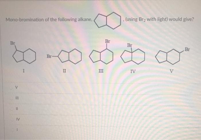 Mono-bromination of the following alkane,
Br
Br
10 ක ස්ථාය
Br
I
II
III
IV
V
=
=
III
||
IV
Br
(using Br2 with light) would give?
Br