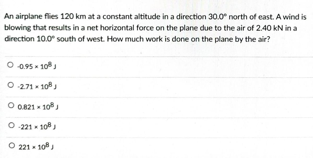 An airplane flies 120 km at a constant altitude in a direction 30.0° north of east. A wind is
blowing that results in a net horizontal force on the plane due to the air of 2.40 kN in a
direction 10.0° south of west. How much work is done on the plane by the air?
O -0.95 x 108 ,
-2.71 x 108 J
O 0.821 x 108j
O -221 x 108
O 221 x 108
