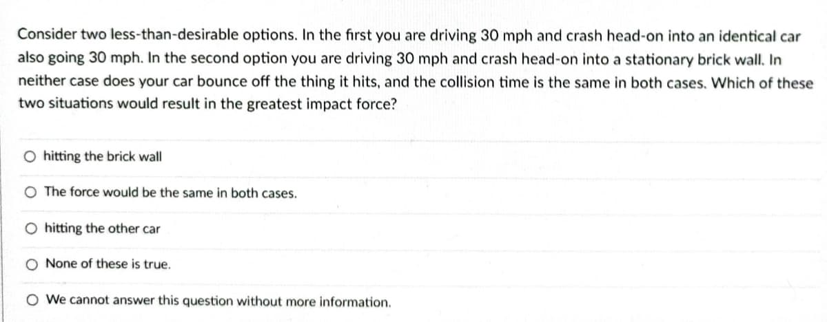 Consider two less-than-desirable options. In the first you are driving 30 mph and crash head-on into an identical car
also going 30 mph. In the second option you are driving 30 mph and crash head-on into a stationary brick wall. In
neither case does your car bounce off the thing it hits, and the collision time is the same in both cases. Which of these
two situations would result in the greatest impact force?
O hitting the brick wall
The force would be the same in both cases.
O hitting the other car
None of these is true.
O We cannot answer this question without more information.
