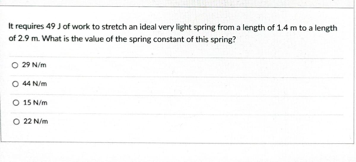 It requires 49 J of work to stretch an ideal very light spring from a length of 1.4 m to a length
of 2.9 m. What is the value of the spring constant of this spring?
O 29 N/m
O 44 N/m
O 15 N/m
O 22 N/m
