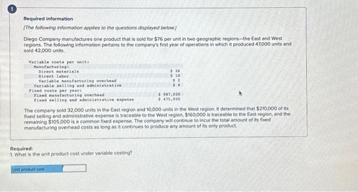 Required information.
[The following information applies to the questions displayed below.]
Diego Company manufactures one product that is sold for $76 per unit in two geographic regions-the East and West
regions. The following information pertains to the company's first year of operations in which it produced 47,000 units and
sold 42,000 units.
Variable costs per units
Manufacturing
Direct materials
Direct labor
Variable manufacturing overhead
Variable selling and administrative
Fixed costs per year:
Fixed manufacturing overhead
Fixed selling and administrative expense
$26
$ 10
$2
$4
Required:
1. What is the unit product cost under variable costing?
Unit product cost
$ 987,000
$475,000
The company sold 32,000 units in the East region and 10,000 units in the West region. It determined that $210,000 of its
fixed selling and administrative expense is traceable to the West region, $160,000 is traceable to the East region, and the
remaining $105,000 is a common fixed expense. The company will continue to incur the total amount of its fixed
manufacturing overhead costs as long as it continues to produce any amount of its only product.