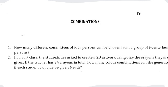 D'
COMBINATIONS
1. How many different committees of four persons can be chosen from a group of twenty four
persons?
2. In an art class, the students are asked to create a 2D artwork using only the crayons they are
given. If the teacher has 24 crayons in total, how many colour combinations can she generate
if each student can only be given 4 each?
