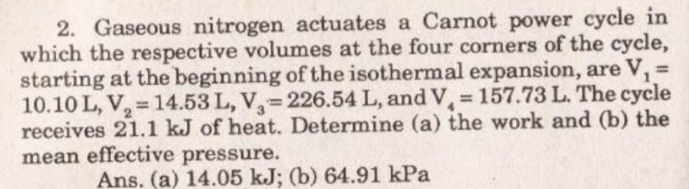 2. Gaseous nitrogen actuates a Carnot power cycle in
which the respective volumes at the four corners of the cycle,
starting at the beginning of the isothermal expansion, are V, =
10.10 L, V, = 14.53 L, V,= 226.54 L, and V, 157.73 L. The cycle
receives 21.1 kJ of heat. Determine (a) the work and (b) the
mean effective pressure.
Ans. (a) 14.05 kJ; (b) 64.91 kPa
