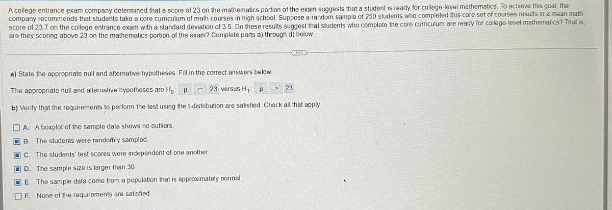 A college entrance exam company determined that a score of 23 on the mathematics portion of the exam suggests that a student is ready for college-level mathematics. To achieve this goal, the
company recommends that students take a core curriculum of math courses in high school. Suppose a random sample of 250 students who completed this core set of courses results in a mean math
score of 23.7 on the college entrance exam with a standard deviation of 3.5. Do these results suggest that students who complete the core curriculum are ready for college-level mathematics? That is,
are they scoring above 23 on the mathematics portion of the exam? Complete parts a) through d) below.
a) State the appropriate null and alternative hypotheses. Fill in the correct answers below.
The appropriate null and alternative hypotheses are Ho
23 versus H₁
b) Verify that the requirements to perform the test using the t-distribution are satisfied Check all that apply
μ
T
A. A boxplot of the sample data shows no outliers.
B. The students were randomly sampled
C. The students' test scores were independent of one another.
D. The sample size is larger than 30
E. The sample data come from a population that is approximately normal.
F.
None of the requirements are satisfied.
23
>
H