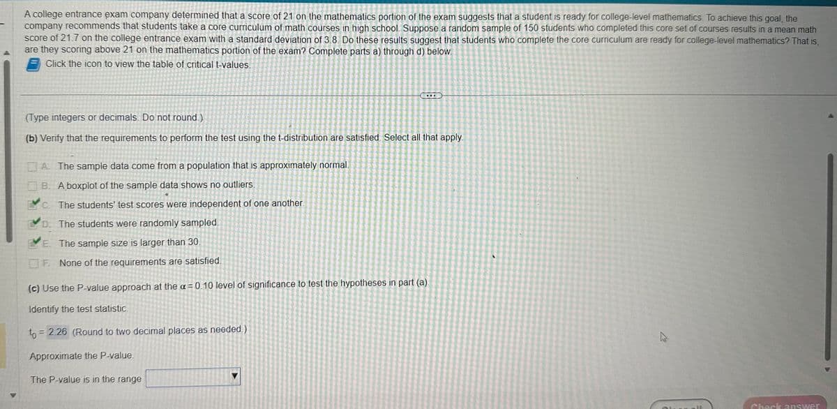 A college entrance exam company determined that a score of 21 on the mathematics portion of the exam suggests that a student is ready for college-level mathematics. To achieve this goal, the
company recommends that students take a core curriculum of math courses in high school. Suppose a random sample of 150 students who completed this core set of courses results in a mean math
score of 21.7 on the college entrance exam with a standard deviation of 3.8. Do these results suggest that students who complete the core curriculum are ready for college-level mathematics? That is,
are they scoring above 21 on the mathematics portion of the exam? Complete parts a) through d) below.
Click the icon to view the table of critical t-values.
(Type integers or decimals. Do not round.)
(b) Verify that the requirements to perform the test using the t-distribution are satisfied. Select all that apply.
A. The sample data come from a population that is approximately normal.
B. A boxplot of the sample data shows no outliers.
c. The students' test scores were independent of one another.
D. The students were randomly sampled.
E. The sample size is larger than 30.
F. None of the requirements are satisfied.
(c) Use the P-value approach at the x = 0.10 level of significance to test the hypotheses in part (a).
Identify the test statistic.
to = 2.26 (Round to two decimal places as needed.)
Approximate the P-value.
The P-value is in the range
27
Check answer