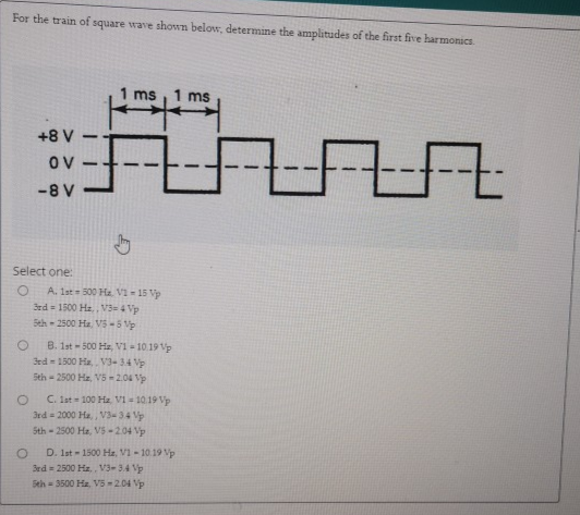 For the train of square wave shown below, determine the amplitudes of the first five harmonics.
1 ms
1 ms
+8 V
Ov
-8 V
Select one:
A. 1st 500 Ha. V1 - 15 Vp
3rd 1500 He V3- 4 Vp
Seh - 2500 Ha. V5-5 Vp
B. 1st - 500 Ha, VI - 10.19 Vp
3rd- 1500 Ha V3-34 Vp
Sth - 2500 Ha. V5 -2.04 Vp
C. Ist 100 Ha. VI - 10.19 Vp
3rd = 2000 Ha, V3-34 Vp
Sth - 2500 Ha, V5-204 Vp
D. Ist - 1500 Hz, V1 - 10.19 Vp
Sed = 2500 Ha.. V3-34 p
Seh = 3500 Hz V5 =2.04 p
