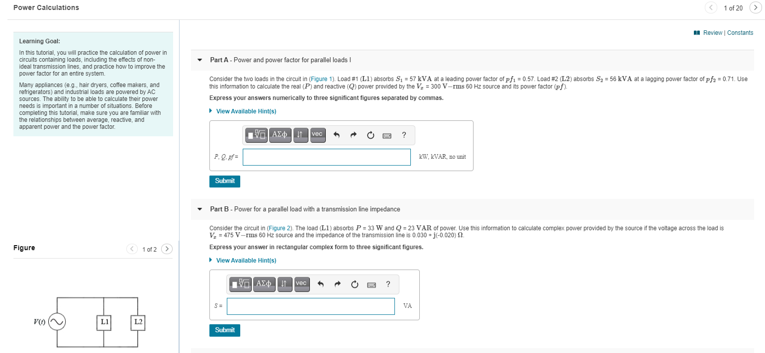 I Review | Constant
Learning Goal:
In this tutorial, you will practice the calculation of power in
circuits containing loads, including the effects of non-
ideal transmission lines, and practice how to improve the
power factor for an entire system.
Part A - Power and power factor for parallel loads I
Consider the two loads in the circuit in (Figure 1). Load #1 (L1) absorbs S = 57 kVA at a leading power factor of pfi = 0.57. Load #2 (L2) absorbs S2 = 56 kVA at a lagging power factor of pf2 = 0.71. Use
this information to calculate the real (P) and reactive (Q) power provided by the V, = 300 V-rms 60 Hz source and its power factor (pf).
Many appliances (e.g., hair dryers, coffee makers, and
refrigerators) and industrial loads are powered by AC
sources. The ability to be able to calculate their power
needs is important in a number of situations. Before
completing this tutorial, make sure you are familiar with
the relationships between average, reactive, and
apparent power and the power factor.
Express your answers numerically to three significant figures separated by commas.
• View Available Hint(s)
VO AEO !t vec
P, Q. pf =
kW. KVAR, no unit
Submit
Part B - Power for a parallel load with a transmission line impedance
Consider the circuit in (Figure 2). The load (L1) absorbs P = 33 W and Q = 23 VAR of power. Use this information to calculate complex power provided by the source if the voltage across the load is
V, = 475 V-rms 60 Hz source and the impedance of the transmission line is 0.030 + j(-0.020) N.
Figure
1 of 2 >
Express your answer in rectangular complex form to three significant figures.
• View Available Hint(s)
Va AEo !t vec
?
S =
VA
V()
L1
L2
Submit
