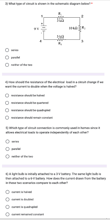 3) What type of circuit is shown in the schematic diagram below? *
series
parallel
neither of the two
9 V
1
series
parallel
4
resistance should be halved
resistance should be quartered
resistance should be quadrupled
resistance should remain constant
neither of the two
R₁
ww
3 ks2
5 km2
R₂
4) How should the resistance of the electrical load in a circuit change if we
want the current to double when the voltage is halved?
2
current is halved
current is doubled
current is quadrupled
current remained constant
10 kn R₂
5) Which type of circuit connection is commonly used in homes since it
allows electrical loads to operate independently of each other?
3
6) A light bulb is initially attached to a 3-V battery. The same light bulb is
then attached to a 6-V battery. How does the current drawn from the battery
in these two scenarios compare to each other?