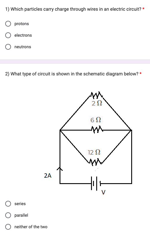 1) Which particles carry charge through wires in an electric circuit? *
protons
electrons
neutrons
2) What type of circuit is shown in the schematic diagram below? *
series
parallel
2A
neither of the two
ΖΩ
6Ω
12 Ω