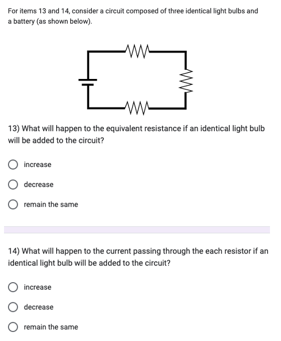 For items 13 and 14, consider a circuit composed of three identical light bulbs and
a battery (as shown below).
increase
decrease
13) What will happen to the equivalent resistance if an identical light bulb
will be added to the circuit?
remain the same
increase
ww
decrease
ww
14) What will happen to the current passing through the each resistor if an
identical light bulb will be added to the circuit?
remain the same
Lam