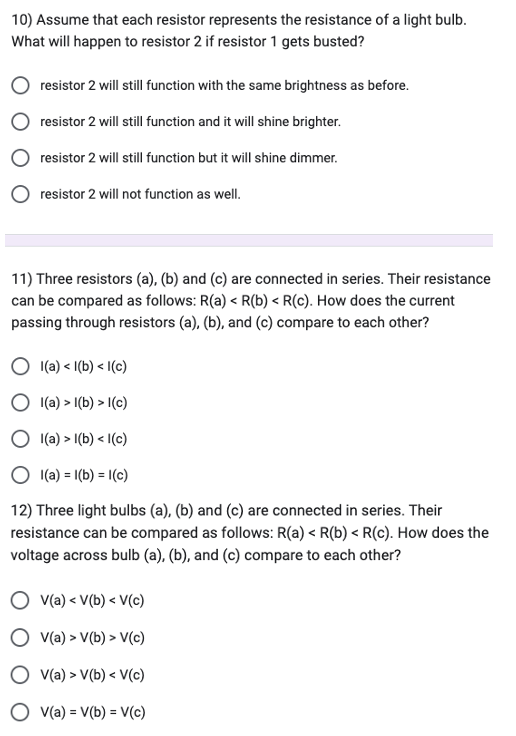 10) Assume that each resistor represents the resistance of a light bulb.
What will happen to resistor 2 if resistor 1 gets busted?
resistor 2 will still function with the same brightness as before.
resistor 2 will still function and it will shine brighter.
resistor 2 will still function but it will shine dimmer.
resistor 2 will not function as well.
11) Three resistors (a), (b) and (c) are connected in series. Their resistance
can be compared as follows: R(a) < R(b) < R(c). How does the current
passing through resistors (a), (b), and (c) compare to each other?
l(a) <l(b) <1(c)
l(a) > 1(b) > 1(c)
Ol(a) > 1(b) <1(c)
l(a) = 1(b) = 1(c)
12) Three light bulbs (a), (b) and (c) are connected in series. Their
resistance can be compared as follows: R(a) < R(b) < R(c). How does the
voltage across bulb (a), (b), and (c) compare to each other?
V(a) < V(b) < V(c)
O V(a) > V(b) > V(c)
V(a) > V(b) < V(c)
O v(a) = V(b) = V(c)