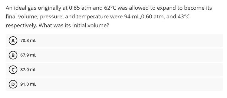 An ideal gas originally at 0.85 atm and 62°C was allowed to expand to become its
final volume, pressure, and temperature were 94 mL,0.60 atm, and 43°C
respectively. What was its initial volume?
A 70.3 mL
B) 67.9 mL
87.0 mL
91.0 mL
